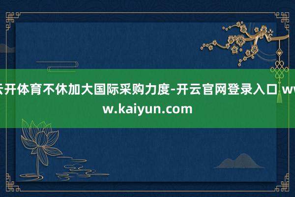 云开体育不休加大国际采购力度-开云官网登录入口 www.kaiyun.com