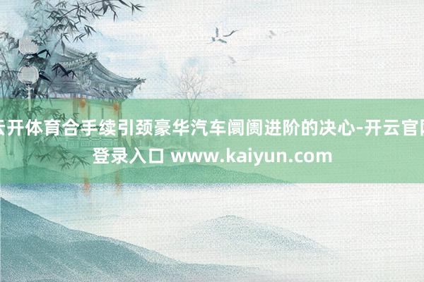 云开体育合手续引颈豪华汽车阛阓进阶的决心-开云官网登录入口 www.kaiyun.com