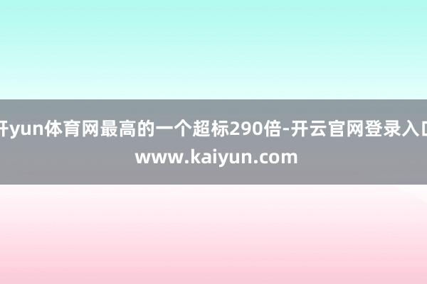 开yun体育网最高的一个超标290倍-开云官网登录入口 www.kaiyun.com