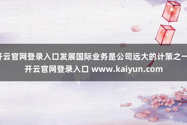 开云官网登录入口发展国际业务是公司远大的计策之一-开云官网登录入口 www.kaiyun.com