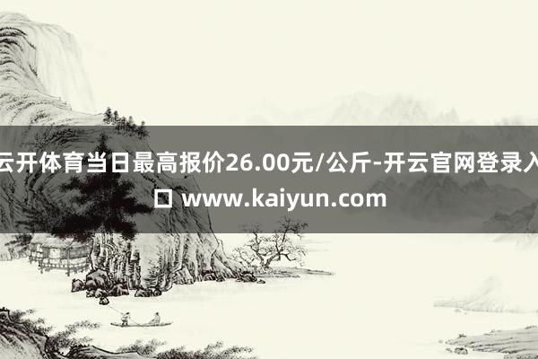云开体育当日最高报价26.00元/公斤-开云官网登录入口 www.kaiyun.com