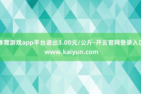 体育游戏app平台进出3.00元/公斤-开云官网登录入口 www.kaiyun.com