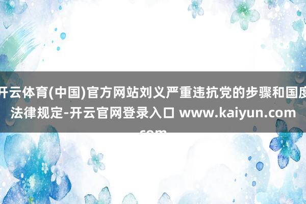 开云体育(中国)官方网站刘义严重违抗党的步骤和国度法律规定-开云官网登录入口 www.kaiyun.com