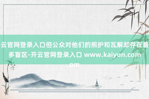开云官网登录入口但公众对他们的照护和瓦解却存在着诸多盲区-开云官网登录入口 www.kaiyun.com