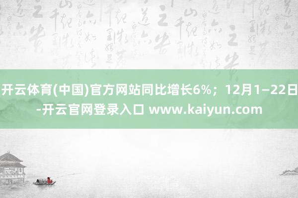 开云体育(中国)官方网站同比增长6%；12月1—22日-开云官网登录入口 www.kaiyun.com