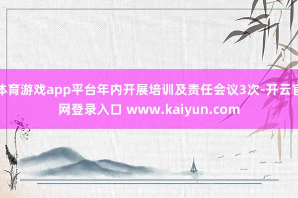 体育游戏app平台年内开展培训及责任会议3次-开云官网登录入口 www.kaiyun.com