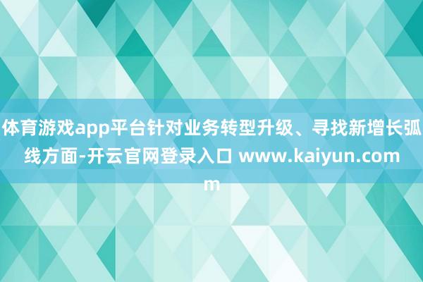 体育游戏app平台　　针对业务转型升级、寻找新增长弧线方面-开云官网登录入口 www.kaiyun.com