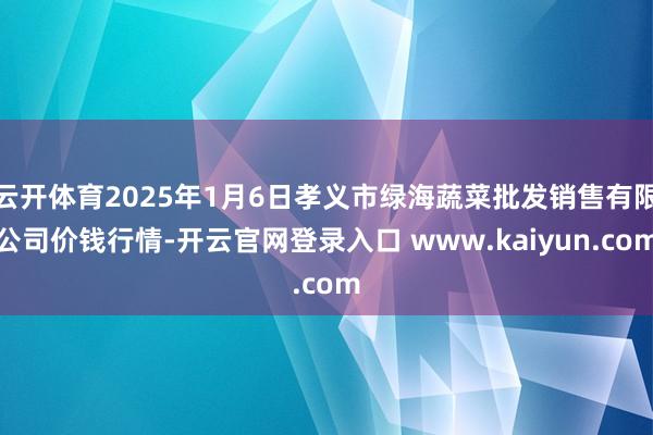 云开体育2025年1月6日孝义市绿海蔬菜批发销售有限公司价钱行情-开云官网登录入口 www.kaiyun.com