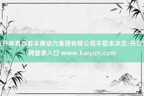 云开体育如若丰厚动力集团有限公司不屈本决定-开云官网登录入口 www.kaiyun.com