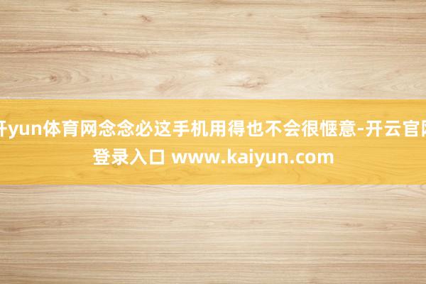 开yun体育网念念必这手机用得也不会很惬意-开云官网登录入口 www.kaiyun.com