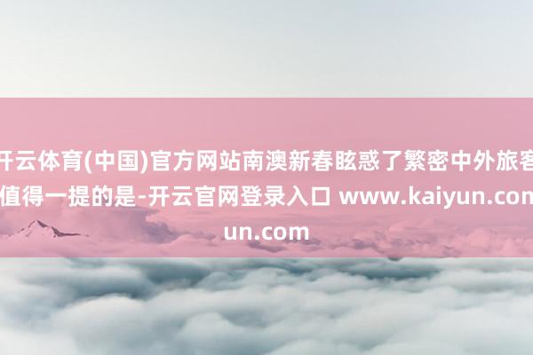 开云体育(中国)官方网站南澳新春眩惑了繁密中外旅客 值得一提的是-开云官网登录入口 www.kaiyun.com