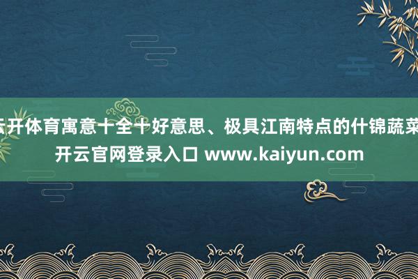 云开体育寓意十全十好意思、极具江南特点的什锦蔬菜-开云官网登录入口 www.kaiyun.com