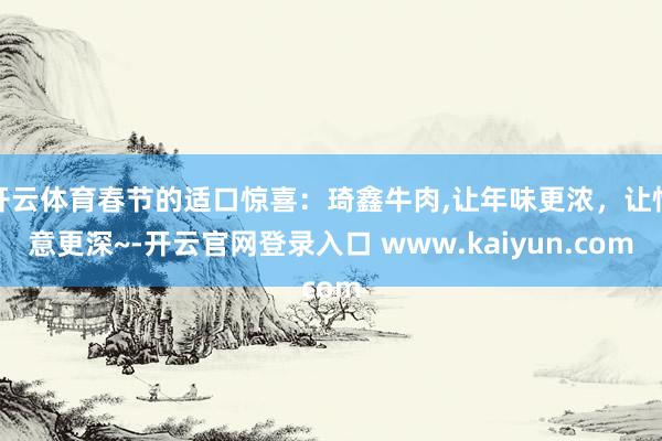 开云体育春节的适口惊喜:琦鑫牛肉,让年味更浓,让情意更深~-开云官网登录入口 www.kaiyun.com