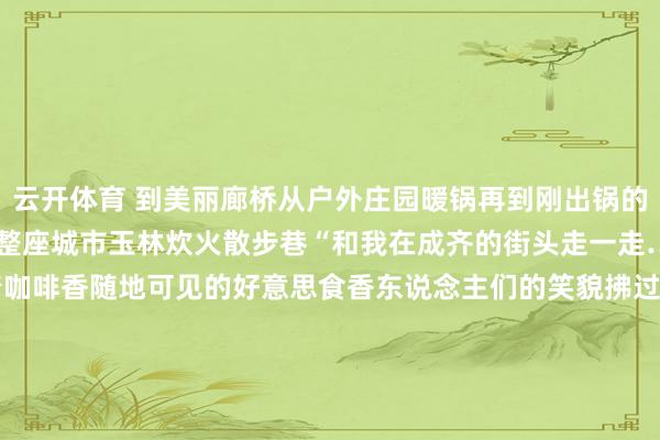 云开体育 到美丽廊桥从户外庄园暖锅再到刚出锅的河鲜……一说念逛吃漫游整座城市玉林炊火散步巷“和我在成齐的街头走一走……”在玉林空气中富饶着咖啡香随地可见的好意思食香东说念主们的笑貌拂过这等于成齐的幸福生存好意思食在成齐团圆也在成齐 你家的大除夜饭订好了吗？ 本日福利 发布于：北京市-开云官网登录入口 www.kaiyun.com