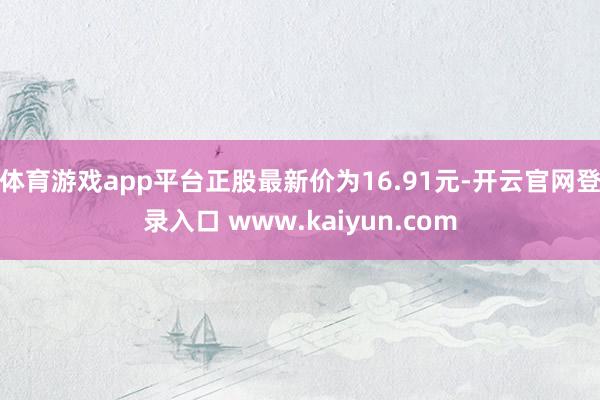 体育游戏app平台正股最新价为16.91元-开云官网登录入口 www.kaiyun.com