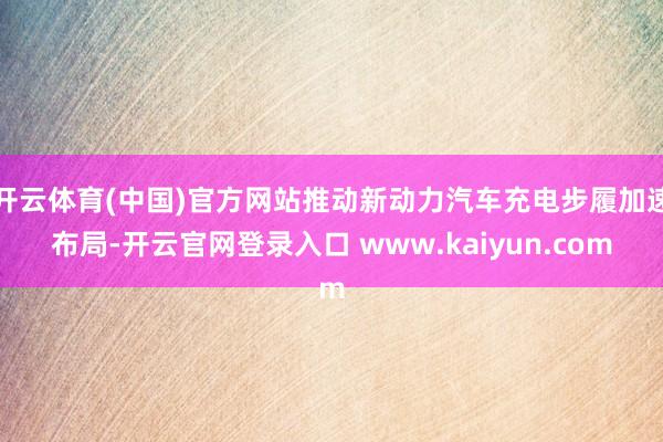 开云体育(中国)官方网站推动新动力汽车充电步履加速布局-开云官网登录入口 www.kaiyun.com