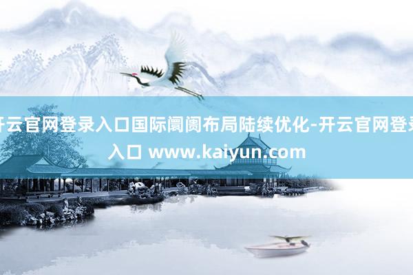 开云官网登录入口国际阛阓布局陆续优化-开云官网登录入口 www.kaiyun.com