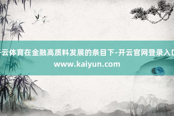 开云体育在金融高质料发展的条目下-开云官网登录入口 www.kaiyun.com