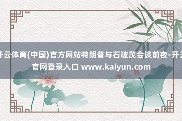 开云体育(中国)官方网站特朗普与石破茂会谈前夜-开云官网登录入口 www.kaiyun.com