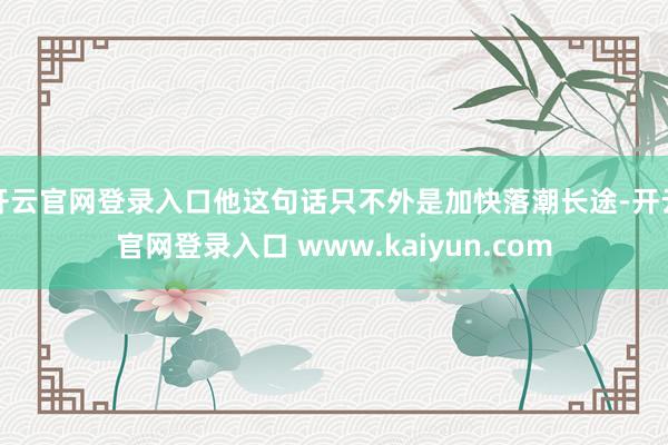 开云官网登录入口他这句话只不外是加快落潮长途-开云官网登录入口 www.kaiyun.com