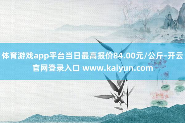 体育游戏app平台当日最高报价84.00元/公斤-开云官网登录入口 www.kaiyun.com