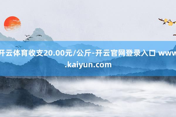 开云体育收支20.00元/公斤-开云官网登录入口 www.kaiyun.com