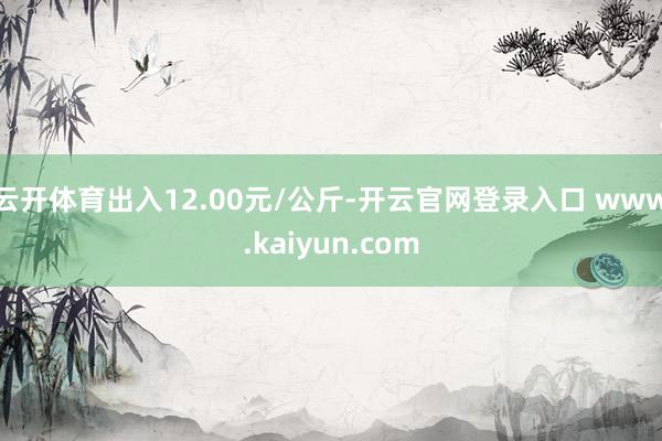云开体育出入12.00元/公斤-开云官网登录入口 www.kaiyun.com