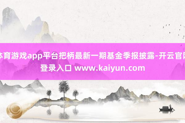 体育游戏app平台把柄最新一期基金季报披露-开云官网登录入口 www.kaiyun.com