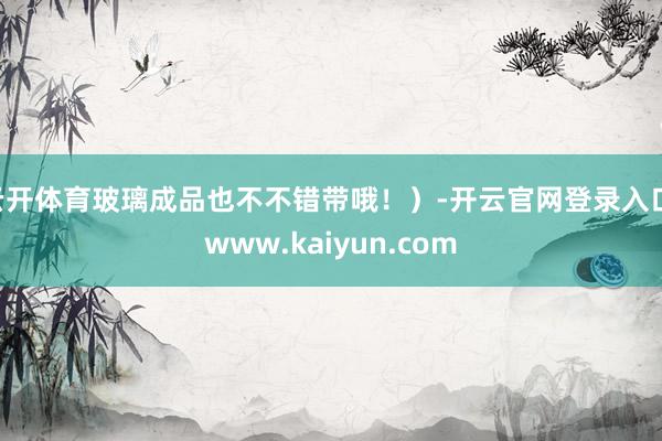 云开体育玻璃成品也不不错带哦！）-开云官网登录入口 www.kaiyun.com