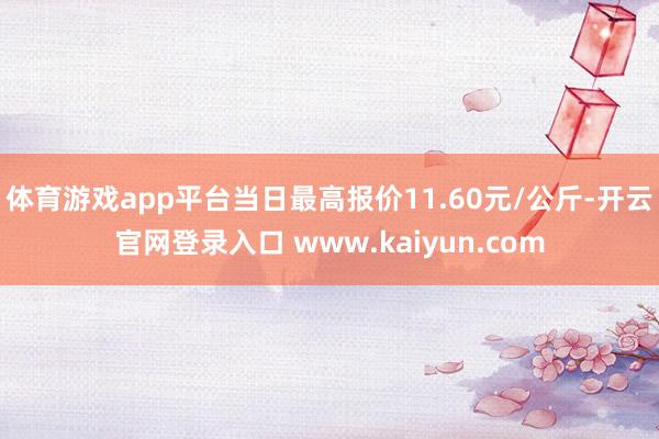 体育游戏app平台当日最高报价11.60元/公斤-开云官网登录入口 www.kaiyun.com