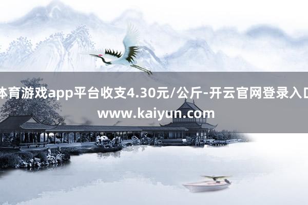 体育游戏app平台收支4.30元/公斤-开云官网登录入口 www.kaiyun.com