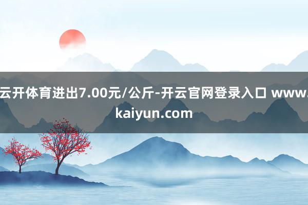 云开体育进出7.00元/公斤-开云官网登录入口 www.kaiyun.com