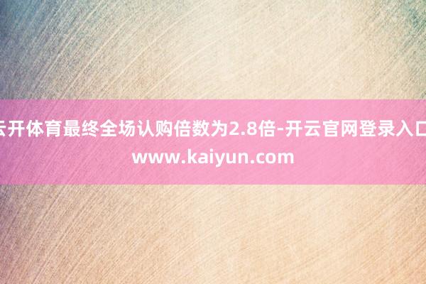 云开体育最终全场认购倍数为2.8倍-开云官网登录入口 www.kaiyun.com