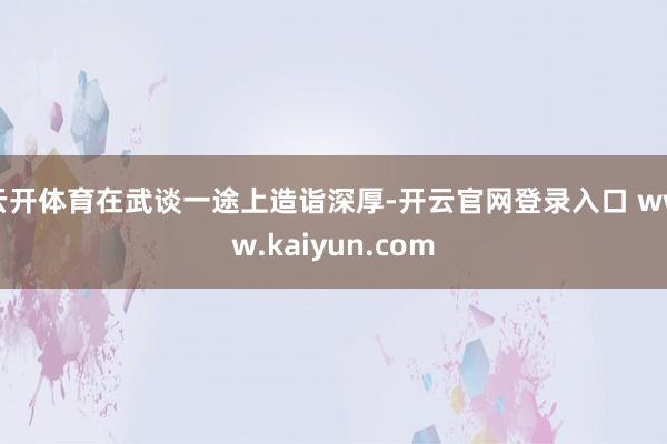 云开体育在武谈一途上造诣深厚-开云官网登录入口 www.kaiyun.com