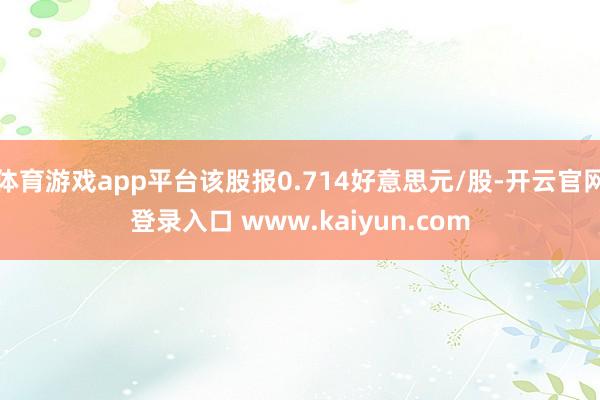 体育游戏app平台该股报0.714好意思元/股-开云官网登录入口 www.kaiyun.com