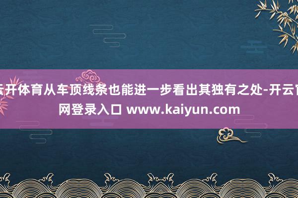 云开体育从车顶线条也能进一步看出其独有之处-开云官网登录入口 www.kaiyun.com