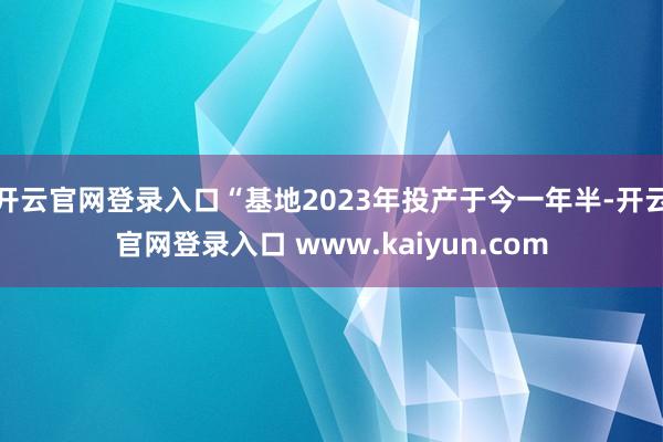 开云官网登录入口“基地2023年投产于今一年半-开云官网登录入口 www.kaiyun.com