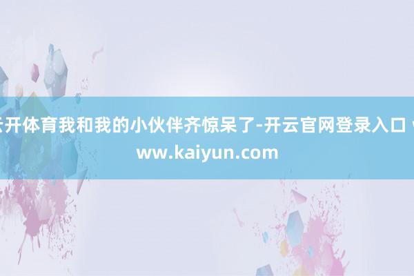 云开体育我和我的小伙伴齐惊呆了-开云官网登录入口 www.kaiyun.com