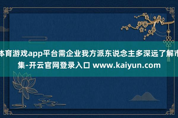 体育游戏app平台需企业我方派东说念主多深远了解市集-开云官网登录入口 www.kaiyun.com