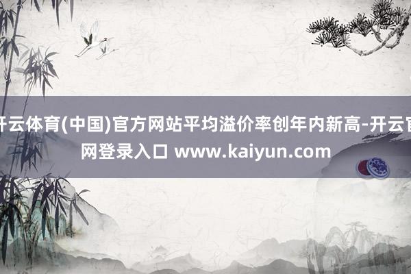 开云体育(中国)官方网站平均溢价率创年内新高-开云官网登录入口 www.kaiyun.com