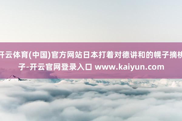 开云体育(中国)官方网站日本打着对德讲和的幌子摘桃子-开云官网登录入口 www.kaiyun.com