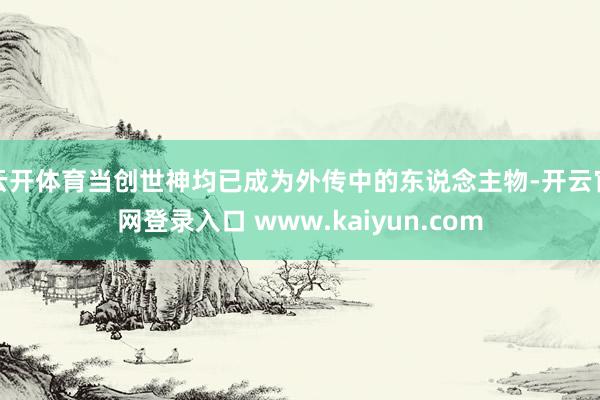 云开体育当创世神均已成为外传中的东说念主物-开云官网登录入口 www.kaiyun.com