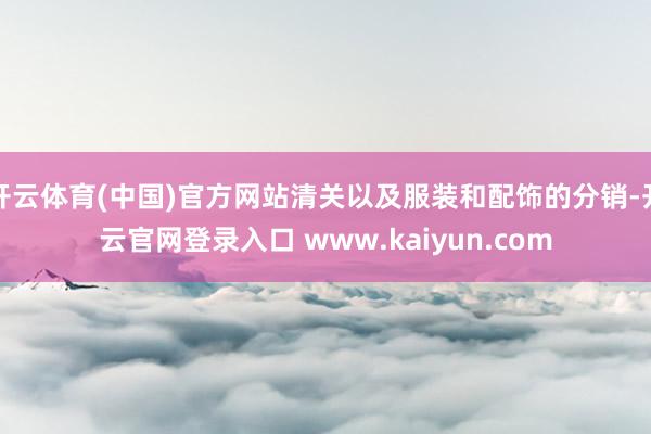 开云体育(中国)官方网站清关以及服装和配饰的分销-开云官网登录入口 www.kaiyun.com