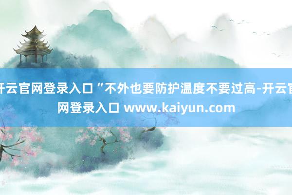 开云官网登录入口“不外也要防护温度不要过高-开云官网登录入口 www.kaiyun.com