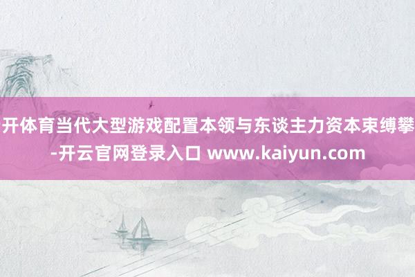 云开体育当代大型游戏配置本领与东谈主力资本束缚攀升-开云官网登录入口 www.kaiyun.com