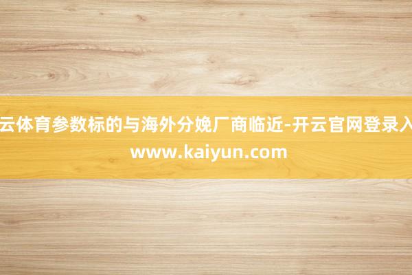 开云体育参数标的与海外分娩厂商临近-开云官网登录入口 www.kaiyun.com