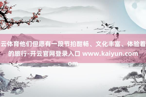 开云体育他们但愿有一段节拍酣畅、文化丰富、体验着实的旅行-开云官网登录入口 www.kaiyun.com