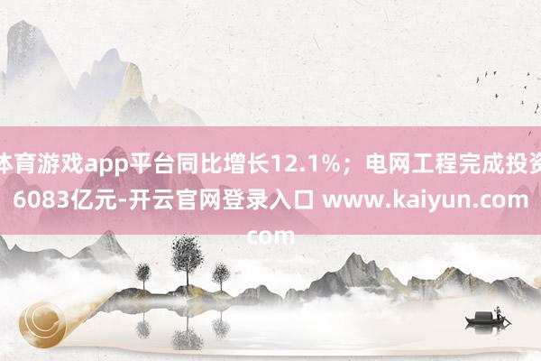 体育游戏app平台同比增长12.1%；电网工程完成投资6083亿元-开云官网登录入口 www.kaiyun.com