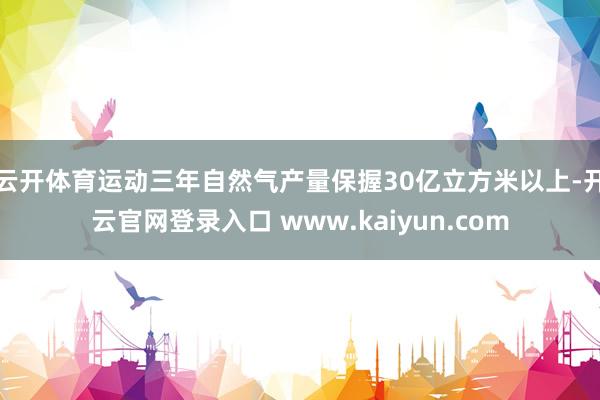 云开体育运动三年自然气产量保握30亿立方米以上-开云官网登录入口 www.kaiyun.com