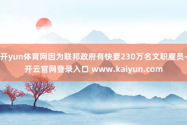 开yun体育网因为联邦政府有快要230万名文职雇员-开云官网登录入口 www.kaiyun.com